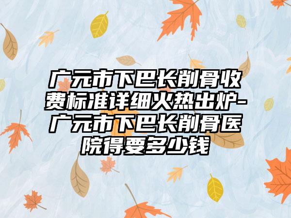 广元市下巴长削骨收费标准详细火热出炉-广元市下巴长削骨医院得要多少钱