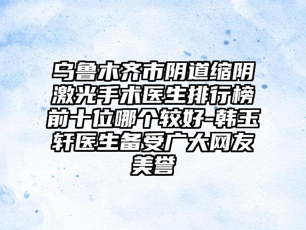 乌鲁木齐市阴道缩阴激光手术医生排行榜前十位哪个较好-韩玉轩医生备受广大网友美誉