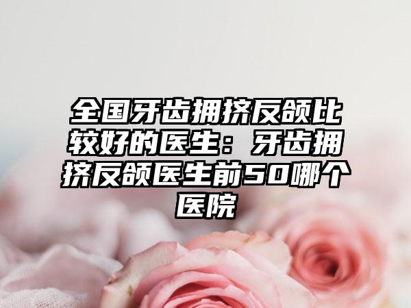 全国牙齿拥挤反颌比较好的医生：牙齿拥挤反颌医生前50哪个医院
