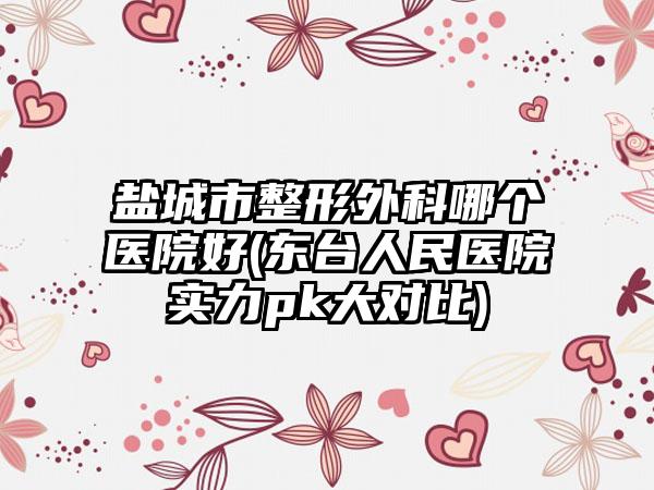 盐城市整形外科哪个医院好(东台人民医院实力pk大对比)