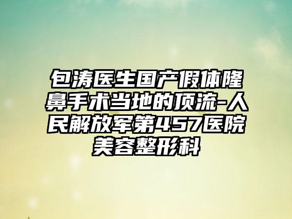 包涛医生国产假体隆鼻手术当地的顶流-人民解放军第457医院美容整形科
