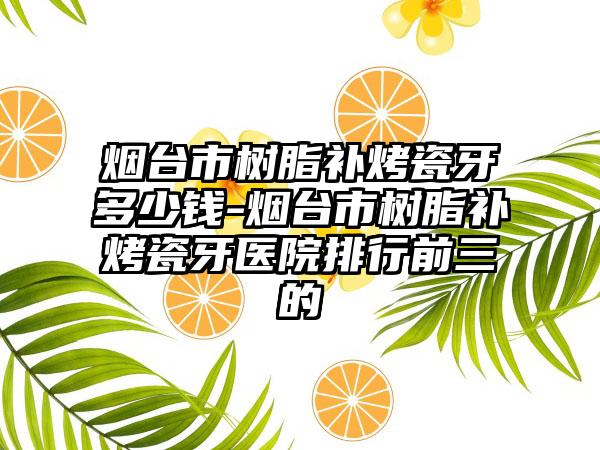 烟台市树脂补烤瓷牙多少钱-烟台市树脂补烤瓷牙医院排行前三的