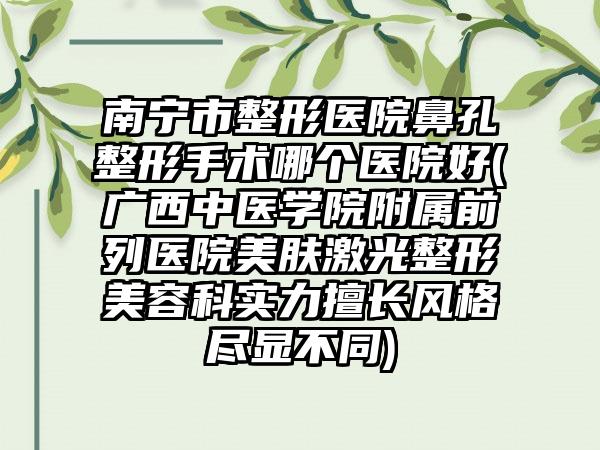 南宁市整形医院鼻孔整形手术哪个医院好(广西中医学院附属前列医院美肤激光整形美容科实力擅长风格尽显不同)