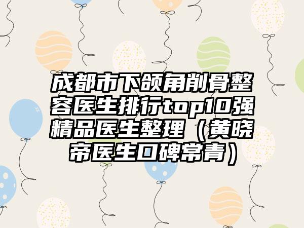 成都市下颌角削骨整容医生排行top10强精品医生整理（黄晓帝医生口碑常青）