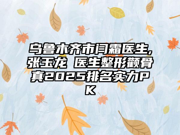 乌鲁木齐市闫霜医生,张玉龙‌医生整形颧骨真2025排名实力PK