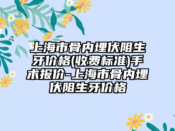 上海市骨内埋伏阻生牙价格(收费标准)手术报价-上海市骨内埋伏阻生牙价格