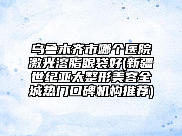 乌鲁木齐市哪个医院激光溶脂眼袋好(新疆世纪亚太整形美容全城热门口碑机构推荐)