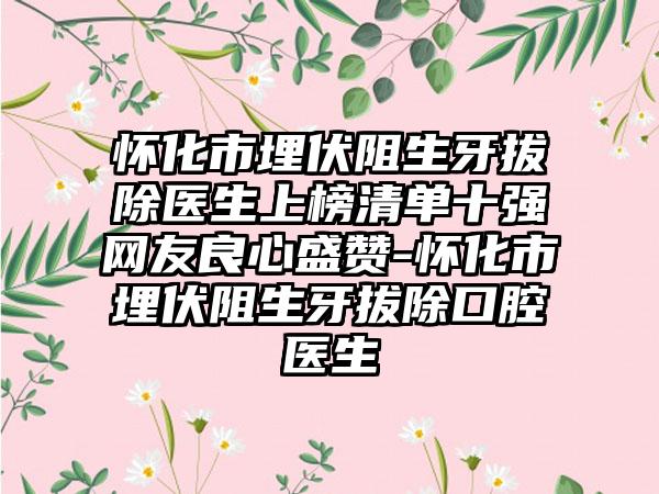 怀化市埋伏阻生牙拔除医生上榜清单十强网友良心盛赞-怀化市埋伏阻生牙拔除口腔医生
