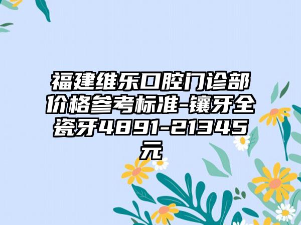 福建维乐口腔门诊部价格参考标准-镶牙全瓷牙4891-21345元