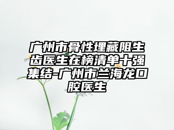 广州市骨性埋藏阻生齿医生在榜清单十强集结-广州市兰海龙口腔医生