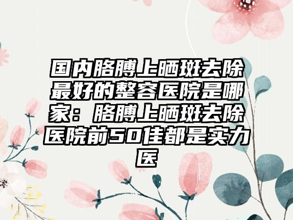 国内胳膊上晒斑去除最好的整容医院是哪家：胳膊上晒斑去除医院前50佳都是实力医