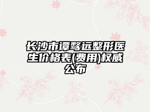 长沙市谭骛远整形医生价格表(费用)权威公布