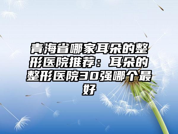 青海省哪家耳朵的整形医院推荐：耳朵的整形医院30强哪个最好