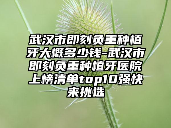 武汉市即刻负重种植牙大概多少钱-武汉市即刻负重种植牙医院上榜清单top10强快来挑选