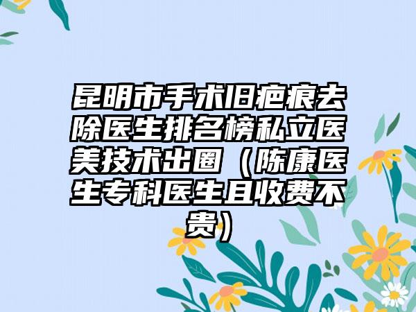 昆明市手术旧疤痕去除医生排名榜私立医美技术出圈（陈康医生专科医生且收费不贵）