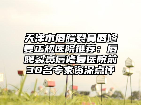 天津市唇腭裂鼻唇修复正规医院推荐：唇腭裂鼻唇修复医院前30名专家资深点评