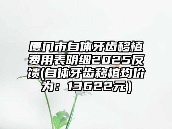 厦门市自体牙齿移植费用表明细2025反馈(自体牙齿移植均价为：13622元）