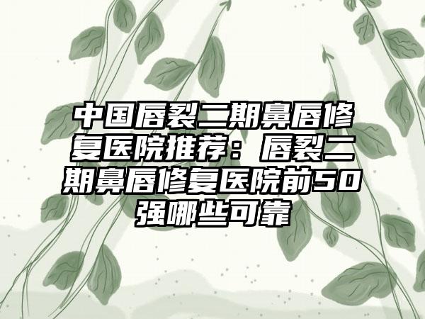 中国唇裂二期鼻唇修复医院推荐：唇裂二期鼻唇修复医院前50强哪些可靠