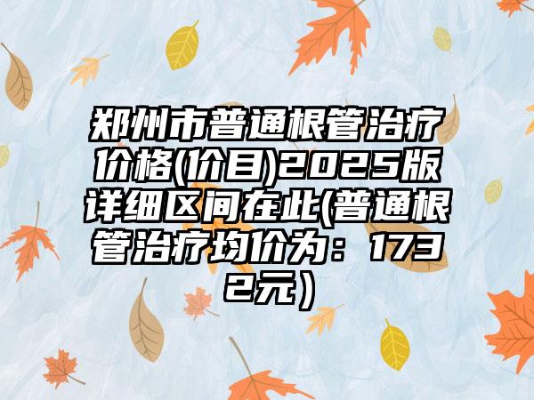 郑州市普通根管治疗价格(价目)2025版详细区间在此(普通根管治疗均价为：1732元）