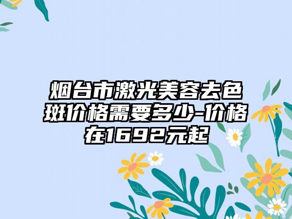 烟台市激光美容去色斑价格需要多少-价格在1692元起