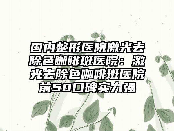 国内整形医院激光去除色咖啡斑医院：激光去除色咖啡斑医院前50口碑实力强