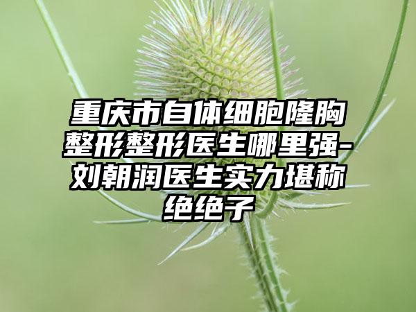 重庆市自体细胞隆胸整形整形医生哪里强-刘朝润医生实力堪称绝绝子