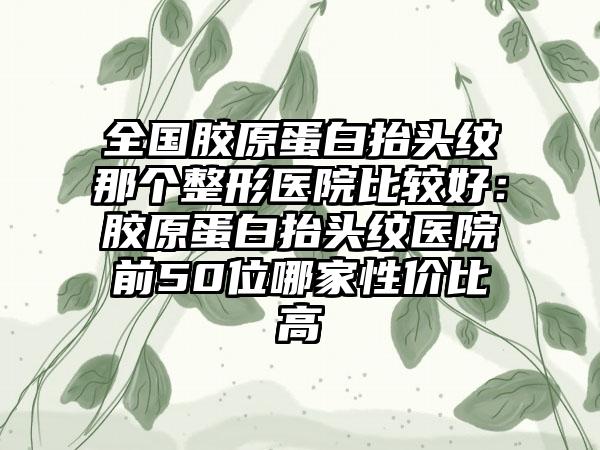 全国胶原蛋白抬头纹那个整形医院比较好：胶原蛋白抬头纹医院前50位哪家性价比高