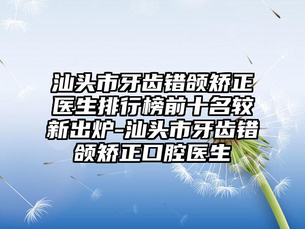 汕头市牙齿错颌矫正医生排行榜前十名较新出炉-汕头市牙齿错颌矫正口腔医生