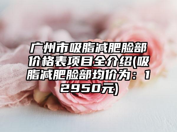 广州市吸脂减肥脸部价格表项目全介绍(吸脂减肥脸部均价为：12950元)