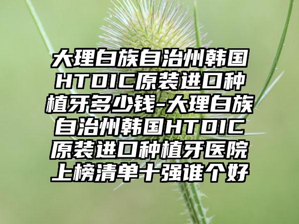 大理白族自治州韩国HTDIC原装进口种植牙多少钱-大理白族自治州韩国HTDIC原装进口种植牙医院上榜清单十强谁个好