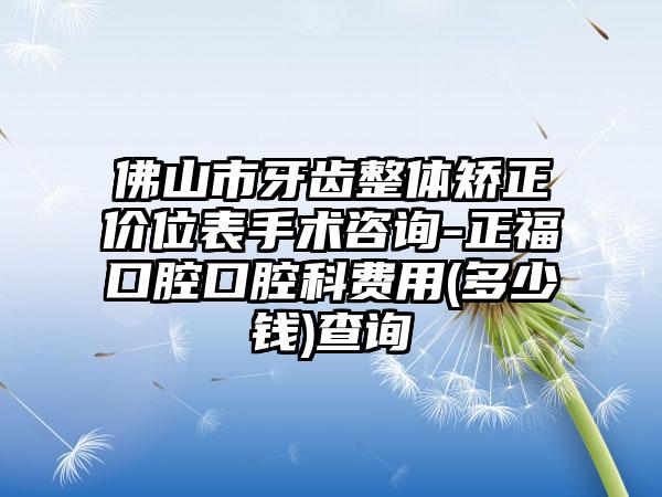 佛山市牙齿整体矫正价位表手术咨询-正福口腔口腔科费用(多少钱)查询