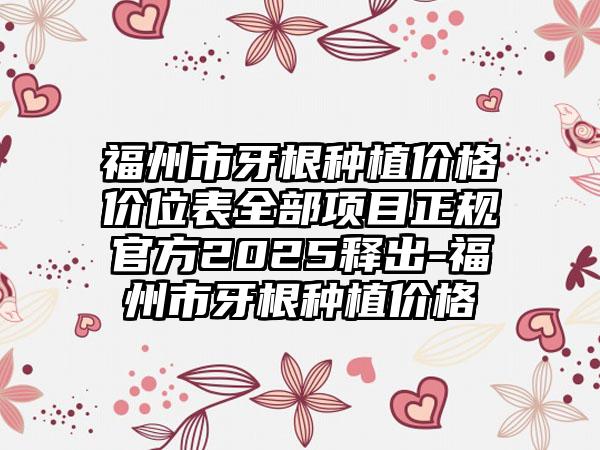 福州市牙根种植价格价位表全部项目正规官方2025释出-福州市牙根种植价格
