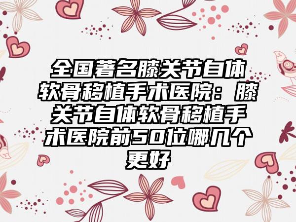 全国著名膝关节自体软骨移植手术医院：膝关节自体软骨移植手术医院前50位哪几个更好
