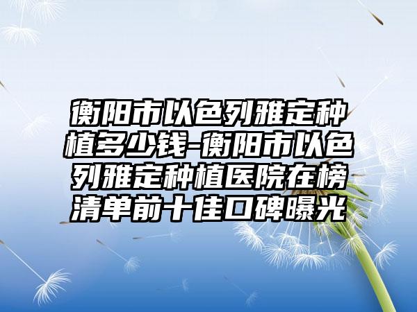 衡阳市以色列雅定种植多少钱-衡阳市以色列雅定种植医院在榜清单前十佳口碑曝光