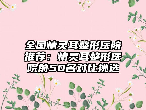 全国精灵耳整形医院推荐：精灵耳整形医院前50名对比挑选