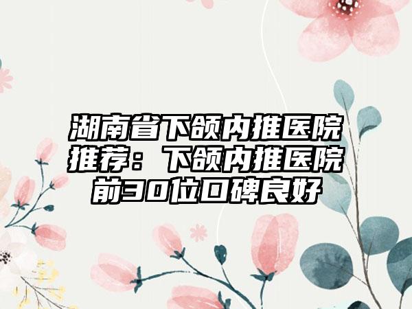 湖南省下颌内推医院推荐：下颌内推医院前30位口碑良好