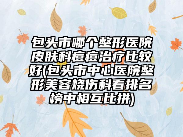 包头市哪个整形医院皮肤科痘痘治疗比较好(包头市中心医院整形美容烧伤科看排名榜中相互比拼)