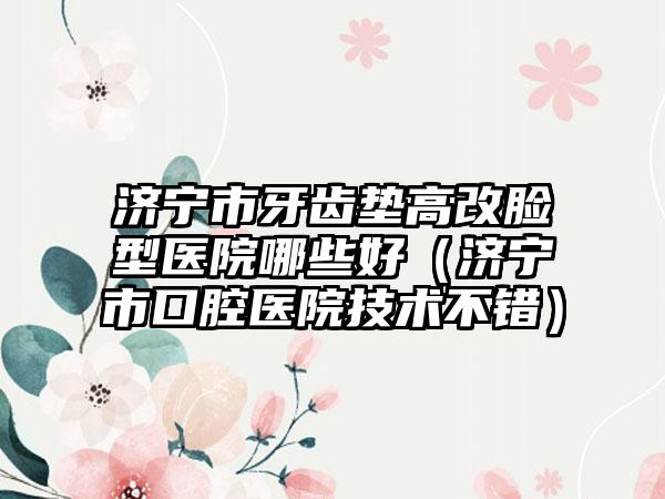 济宁市牙齿垫高改脸型医院哪些好（济宁市口腔医院技术不错）