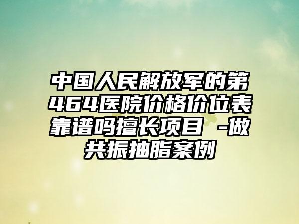 中国人民解放军的第464医院价格价位表靠谱吗擅长项目 -做共振抽脂案例