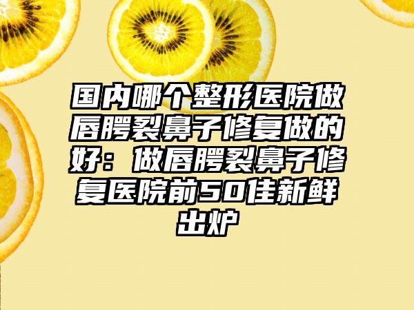 国内哪个整形医院做唇腭裂鼻子修复做的好：做唇腭裂鼻子修复医院前50佳新鲜出炉