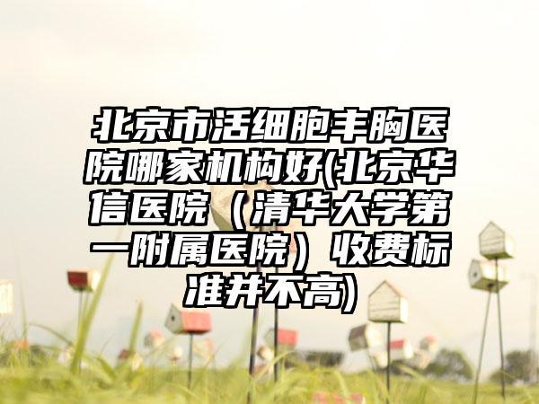 北京市活细胞丰胸医院哪家机构好(北京华信医院（清华大学第一附属医院）收费标准并不高)