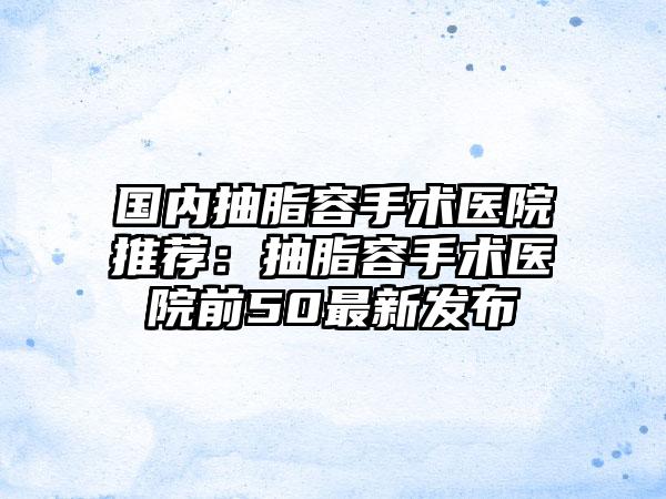 国内抽脂容手术医院推荐：抽脂容手术医院前50最新发布