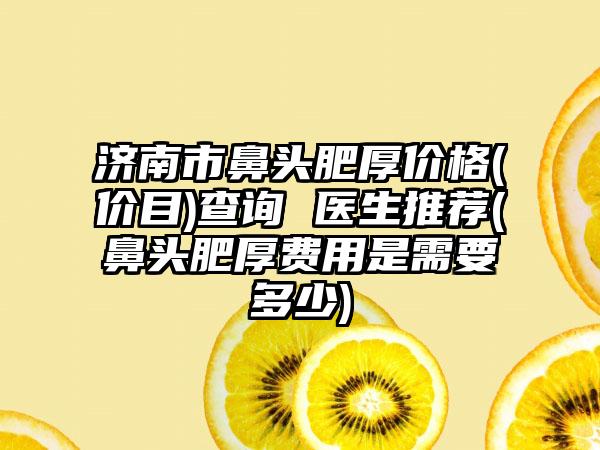 济南市鼻头肥厚价格(价目)查询 医生推荐(鼻头肥厚费用是需要多少)