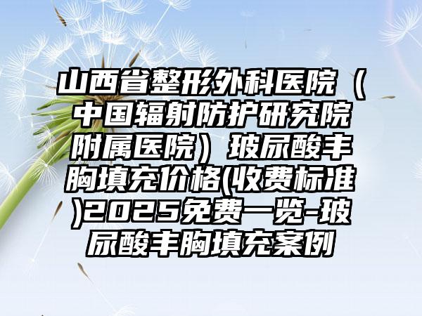 山西省整形外科医院（中国辐射防护研究院附属医院）玻尿酸丰胸填充价格(收费标准)2025免费一览-玻尿酸丰胸填充案例