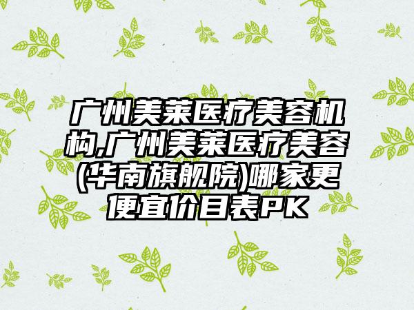 广州美莱医疗美容机构,广州美莱医疗美容(华南旗舰院)哪家更便宜价目表PK