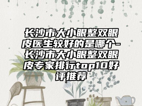 长沙市大小眼整双眼皮医生较好的是哪个-长沙市大小眼整双眼皮专家排行top10好评推荐