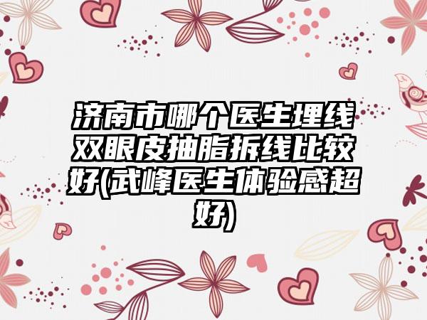 济南市哪个医生埋线双眼皮抽脂拆线比较好(武峰医生体验感超好)