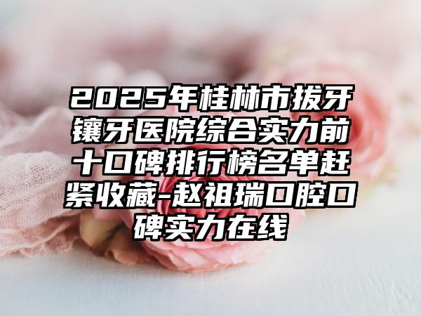 2025年桂林市拔牙镶牙医院综合实力前十口碑排行榜名单赶紧收藏-赵祖瑞口腔口碑实力在线