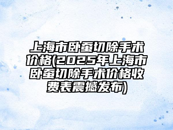 上海市卧蚕切除手术价格(2025年上海市卧蚕切除手术价格收费表震撼发布)