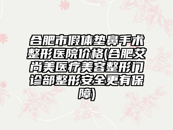 合肥市假体垫鼻手术整形医院价格(合肥艾尚美医疗美容整形门诊部整形安全更有保障)